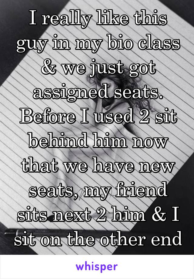 I really like this guy in my bio class & we just got assigned seats. Before I used 2 sit behind him now that we have new seats, my friend sits next 2 him & I sit on the other end of the room