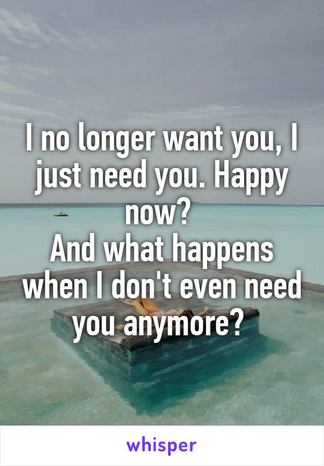 I no longer want you, I just need you. Happy now? 
And what happens when I don't even need you anymore? 