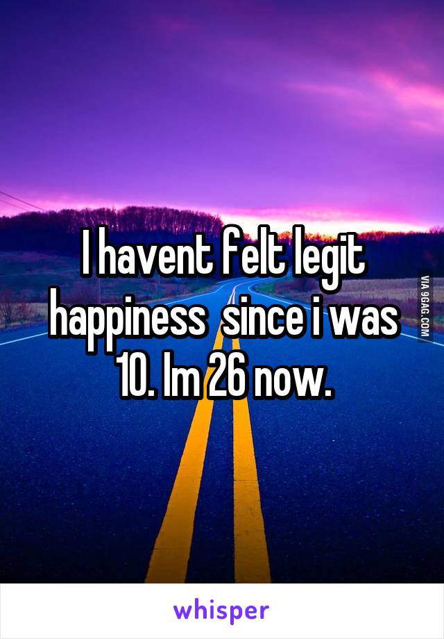 I havent felt legit happiness  since i was 10. Im 26 now.