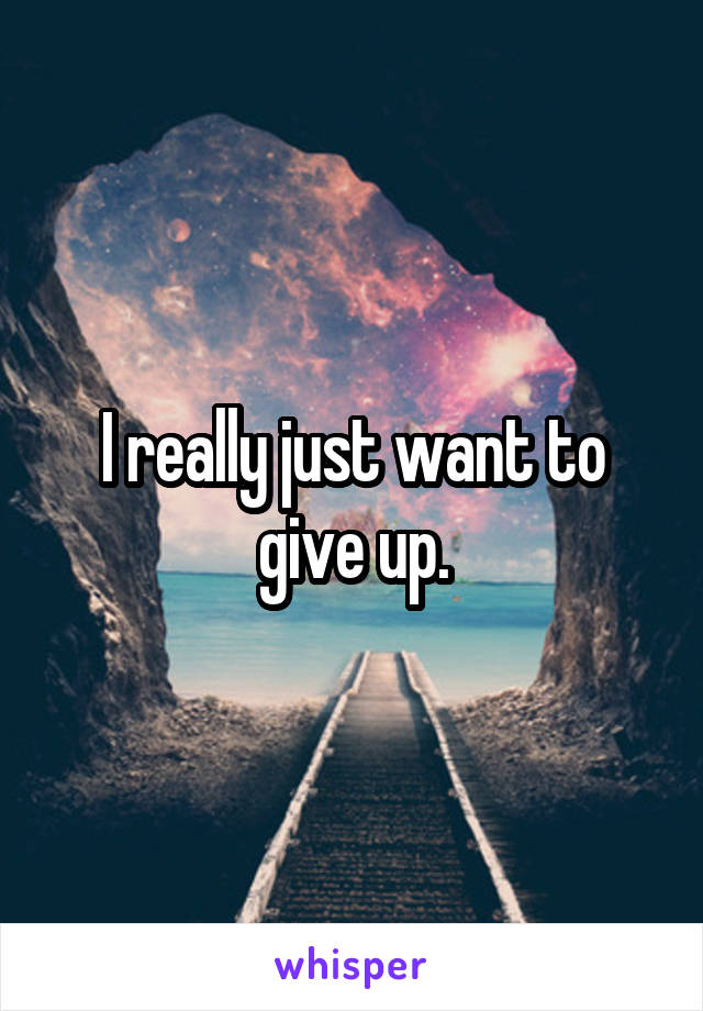 I really just want to give up.