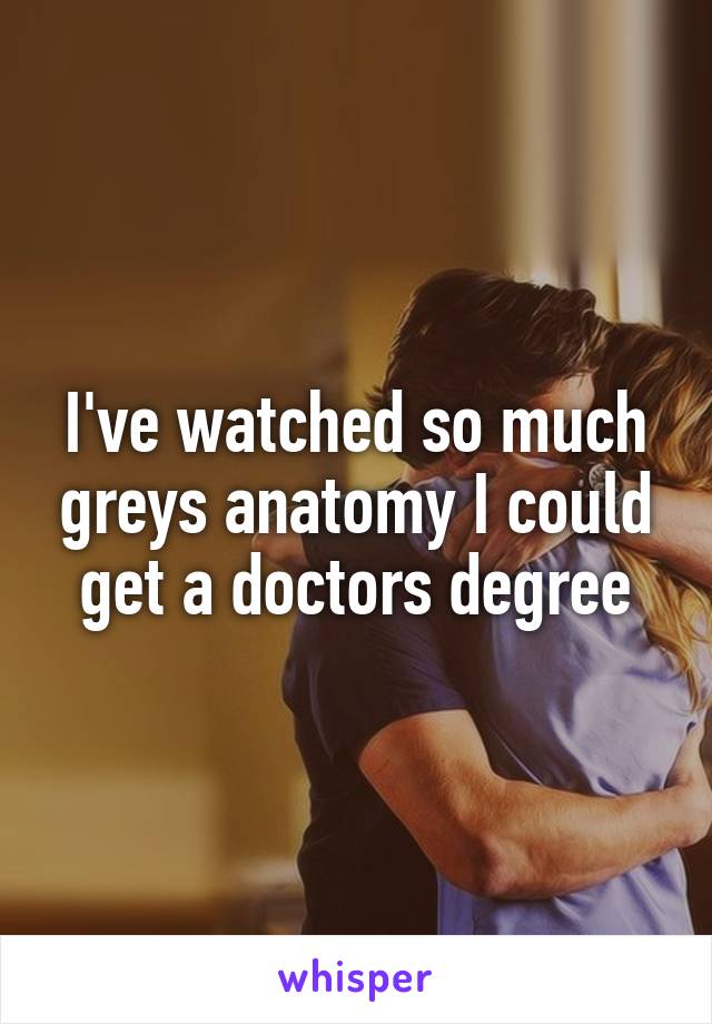 I've watched so much greys anatomy I could get a doctors degree