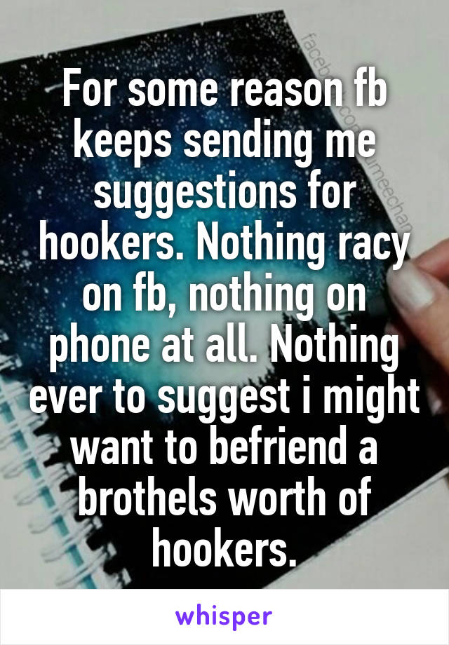 For some reason fb keeps sending me suggestions for hookers. Nothing racy on fb, nothing on phone at all. Nothing ever to suggest i might want to befriend a brothels worth of hookers.