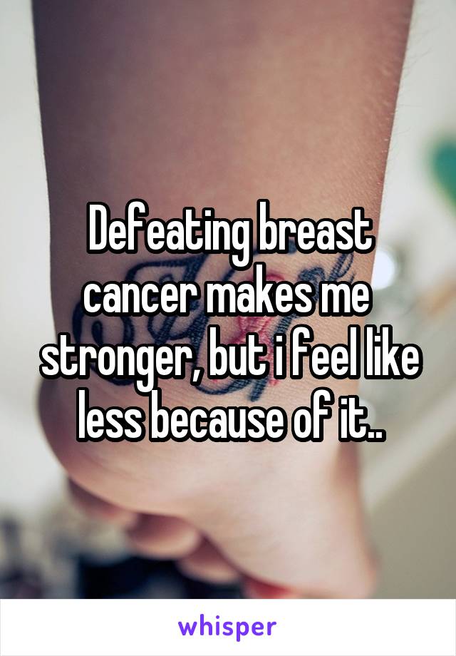 Defeating breast cancer makes me  stronger, but i feel like less because of it..