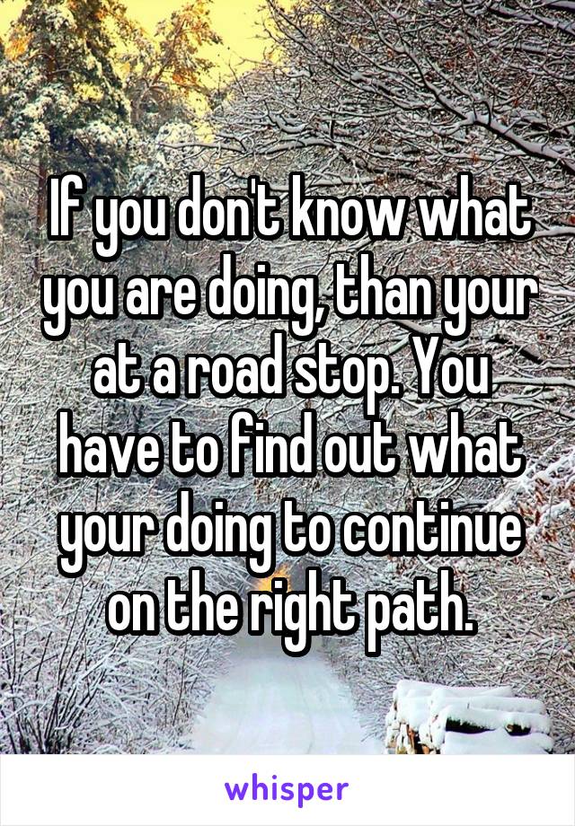 If you don't know what you are doing, than your at a road stop. You have to find out what your doing to continue on the right path.