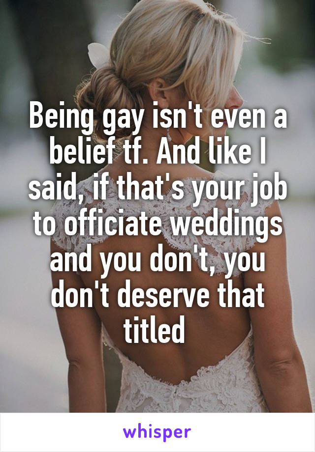 Being gay isn't even a belief tf. And like I said, if that's your job to officiate weddings and you don't, you don't deserve that titled 