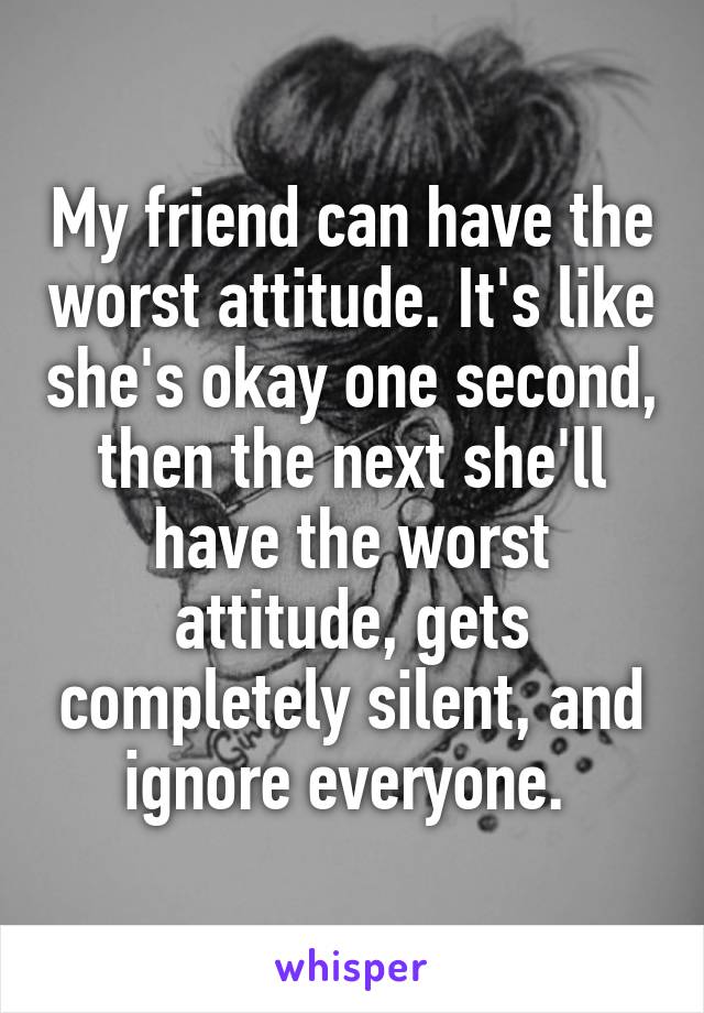 My friend can have the worst attitude. It's like she's okay one second, then the next she'll have the worst attitude, gets completely silent, and ignore everyone. 