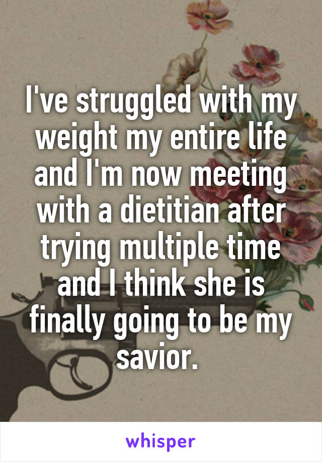 I've struggled with my weight my entire life and I'm now meeting with a dietitian after trying multiple time and I think she is finally going to be my savior. 