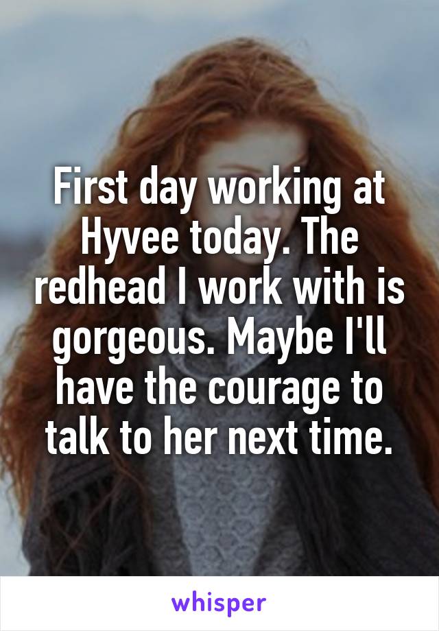 First day working at Hyvee today. The redhead I work with is gorgeous. Maybe I'll have the courage to talk to her next time.