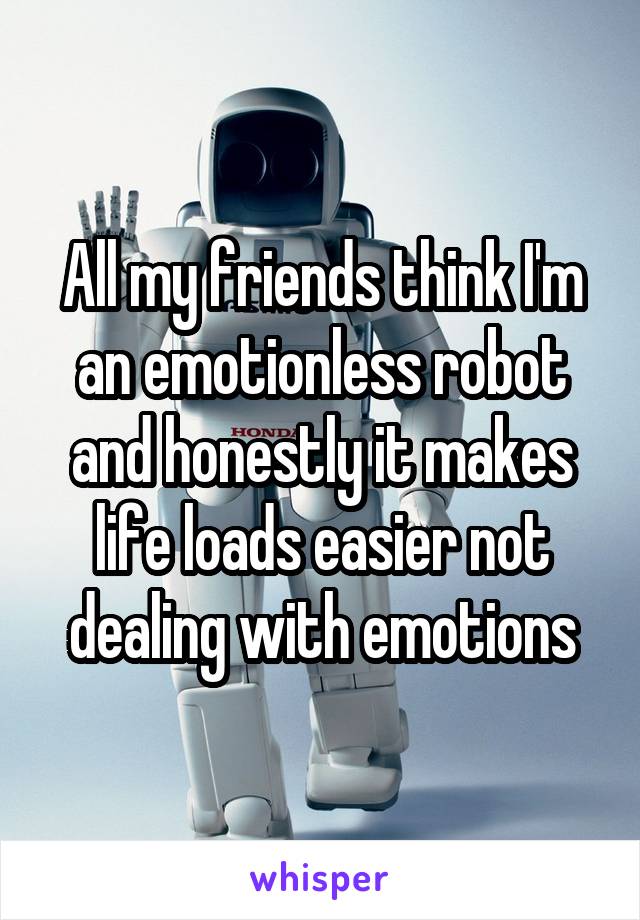 All my friends think I'm an emotionless robot and honestly it makes life loads easier not dealing with emotions