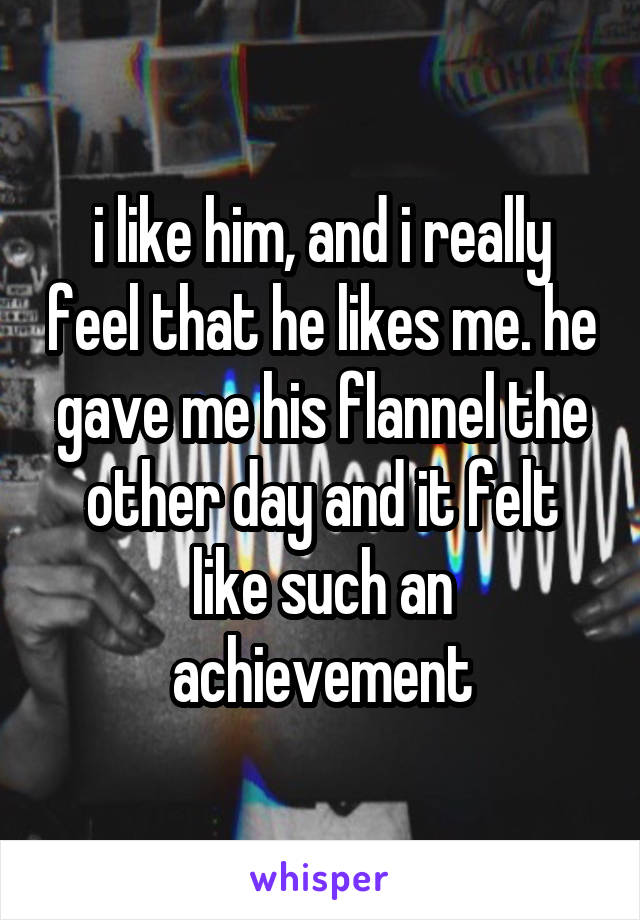 i like him, and i really feel that he likes me. he gave me his flannel the other day and it felt like such an achievement