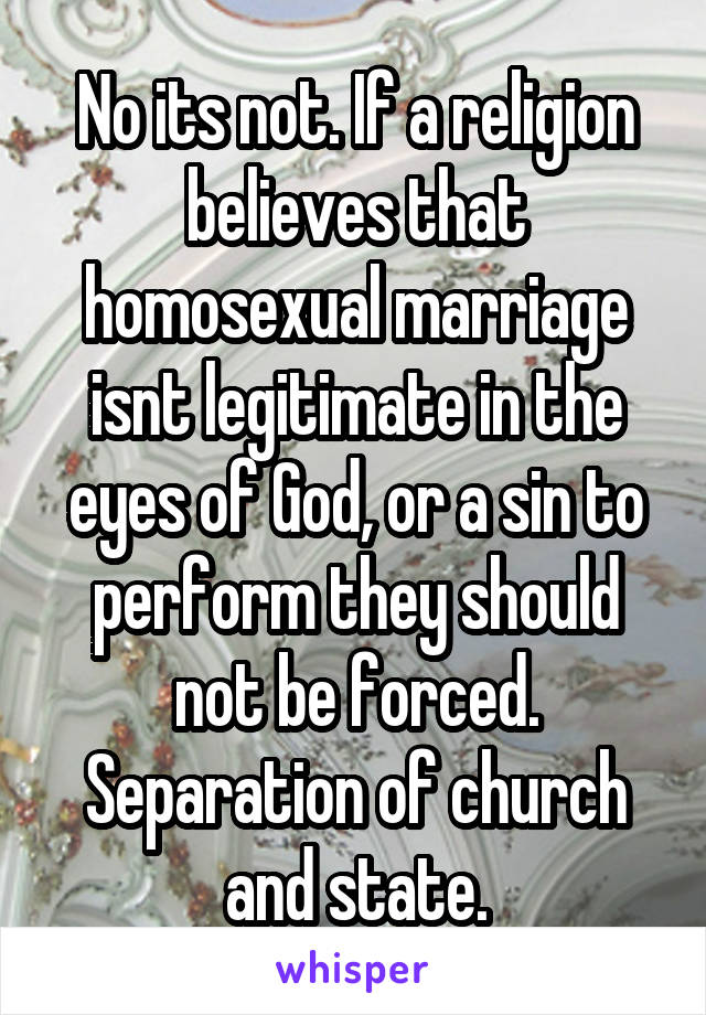 No its not. If a religion believes that homosexual marriage isnt legitimate in the eyes of God, or a sin to perform they should not be forced. Separation of church and state.