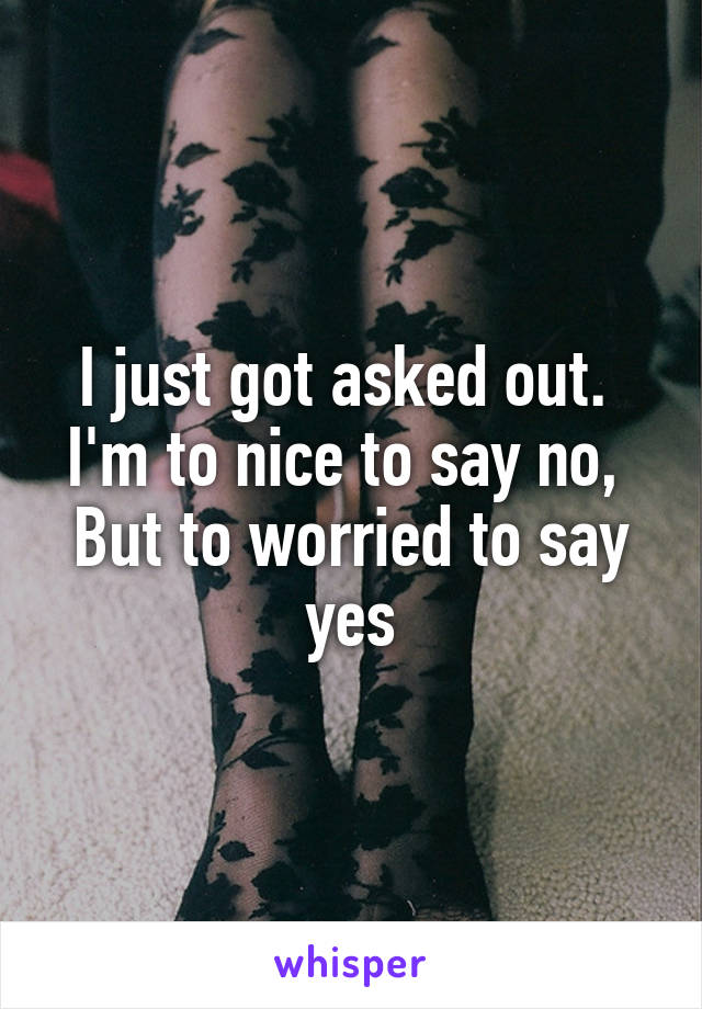 I just got asked out. 
I'm to nice to say no, 
But to worried to say yes