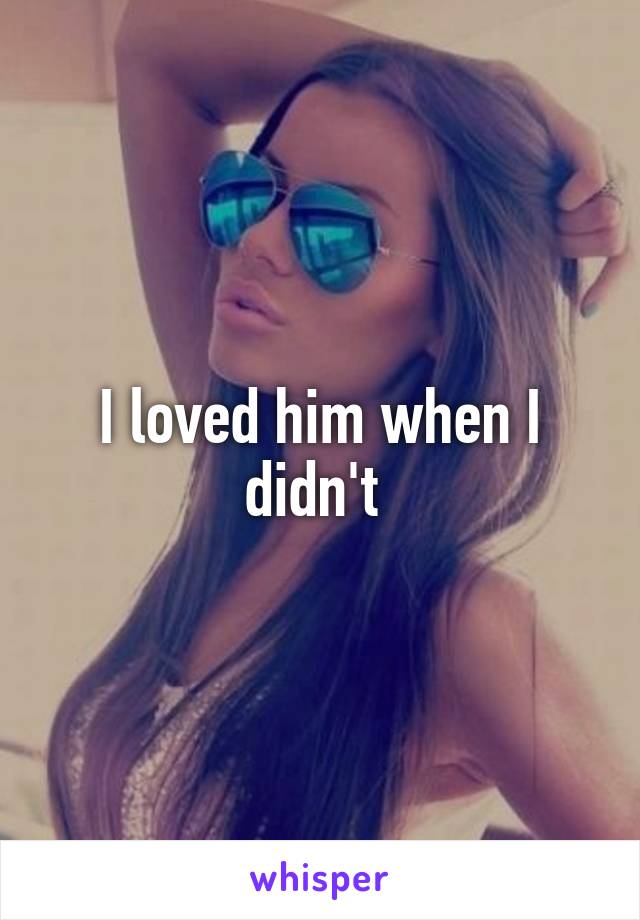 I loved him when I didn't 