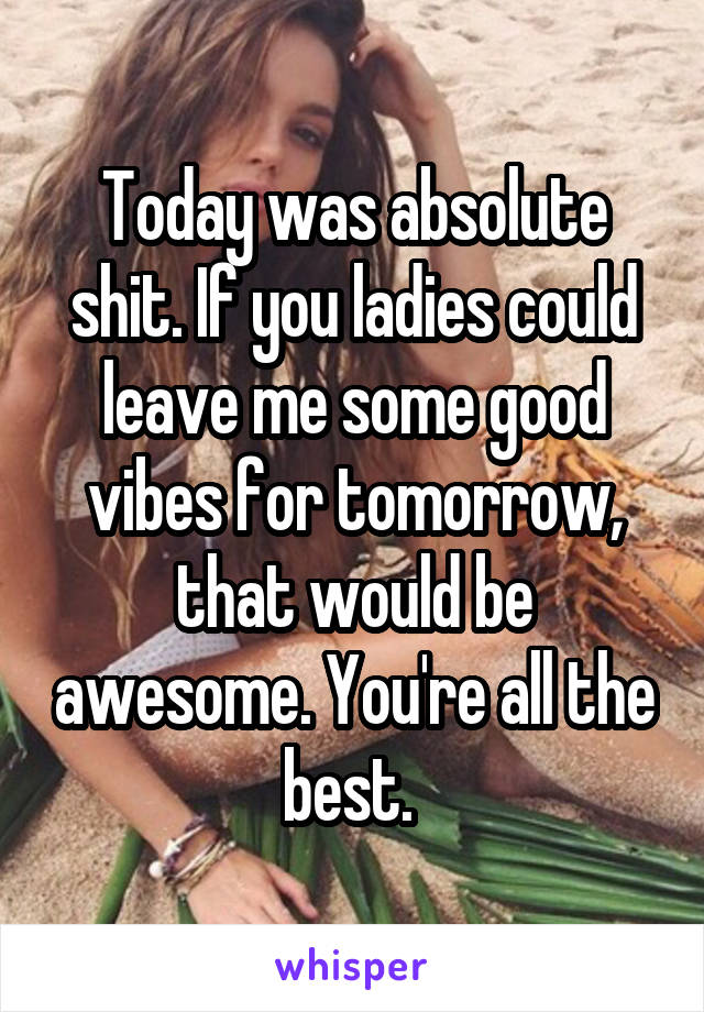 Today was absolute shit. If you ladies could leave me some good vibes for tomorrow, that would be awesome. You're all the best. 