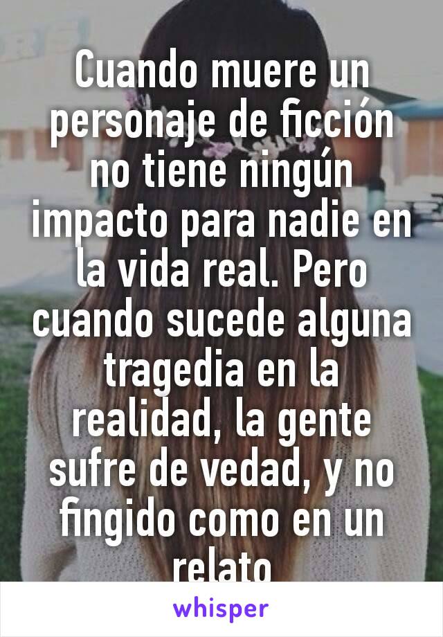 Cuando muere un personaje de ficción no tiene ningún impacto para nadie en la vida real. Pero cuando sucede alguna tragedia en la realidad, la gente sufre de vedad, y no fingido como en un relato