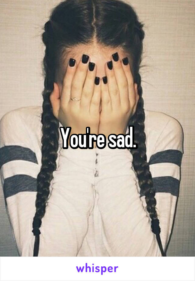 You're sad.