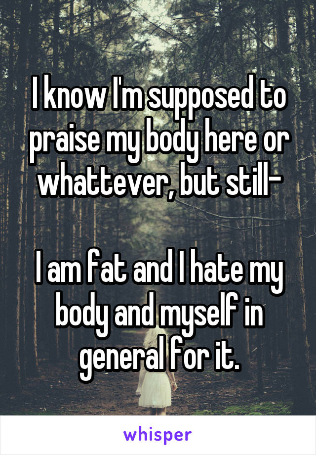 I know I'm supposed to praise my body here or whattever, but still-

I am fat and I hate my body and myself in general for it.