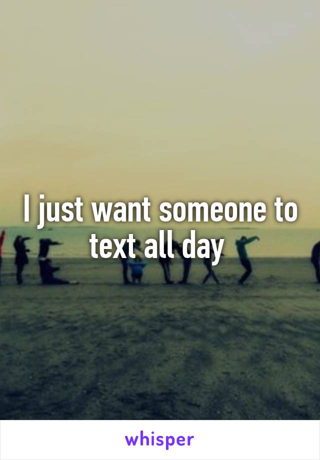 I just want someone to text all day 