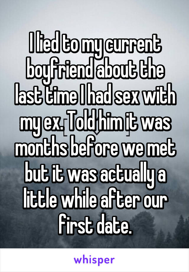 I lied to my current boyfriend about the last time I had sex with my ex. Told him it was months before we met but it was actually a little while after our first date.