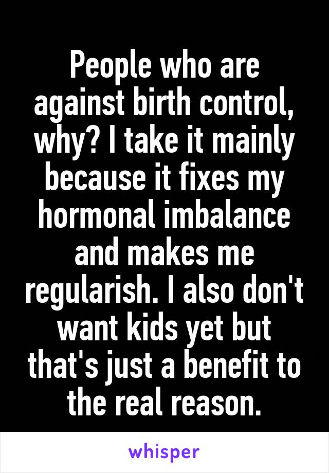 People who are against birth control, why? I take it mainly because it fixes my hormonal imbalance and makes me regularish. I also don't want kids yet but that's just a benefit to the real reason.