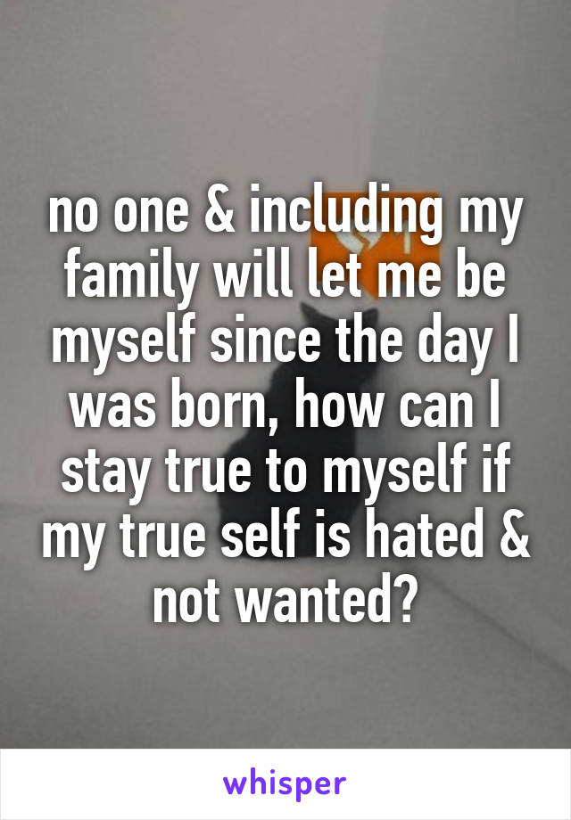 no one & including my family will let me be myself since the day I was born, how can I stay true to myself if my true self is hated & not wanted?