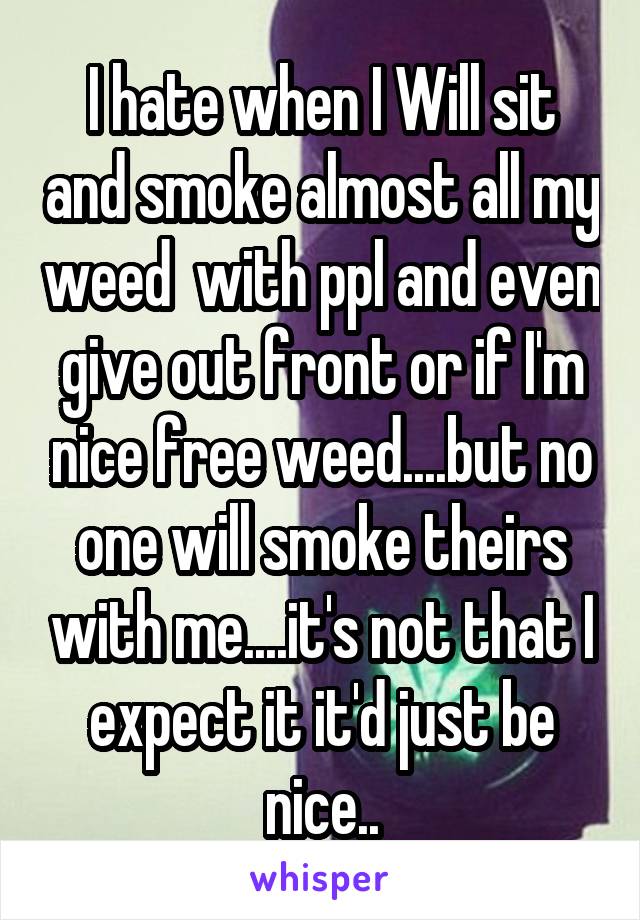 I hate when I Will sit and smoke almost all my weed  with ppl and even give out front or if I'm nice free weed....but no one will smoke theirs with me....it's not that I expect it it'd just be nice..