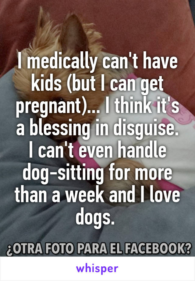 I medically can't have kids (but I can get pregnant)... I think it's a blessing in disguise. I can't even handle dog-sitting for more than a week and I love dogs. 