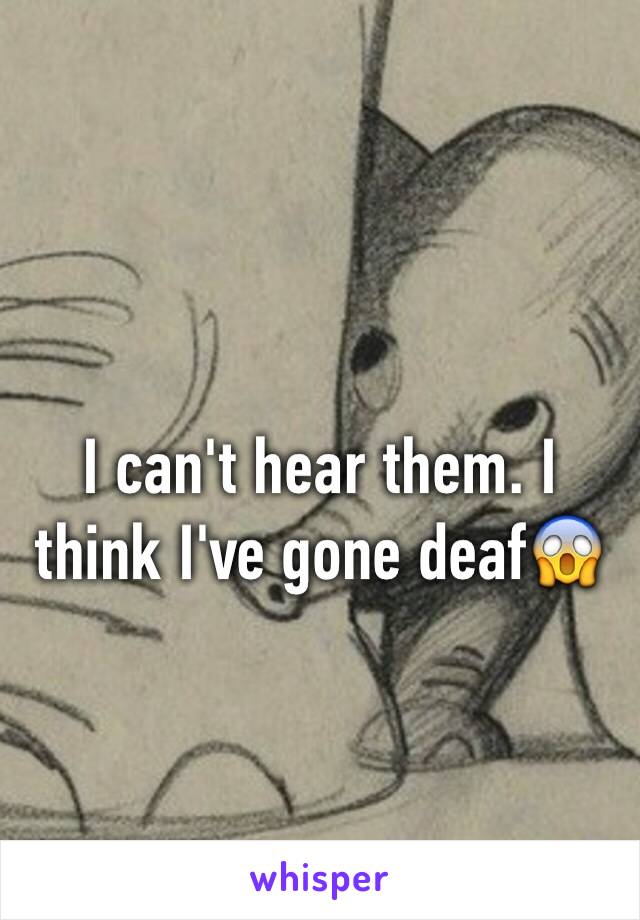 I can't hear them. I think I've gone deaf😱