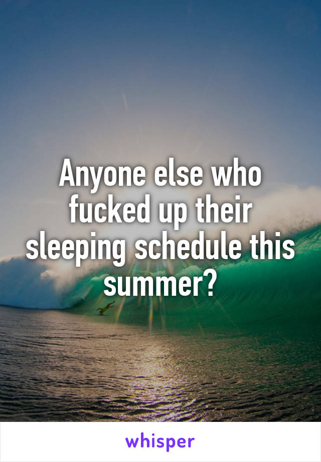 Anyone else who fucked up their sleeping schedule this summer?