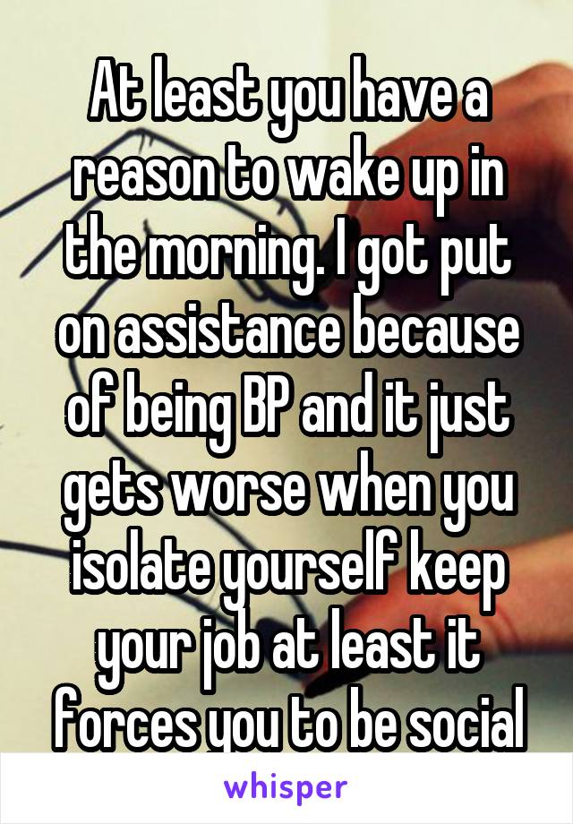 At least you have a reason to wake up in the morning. I got put on assistance because of being BP and it just gets worse when you isolate yourself keep your job at least it forces you to be social