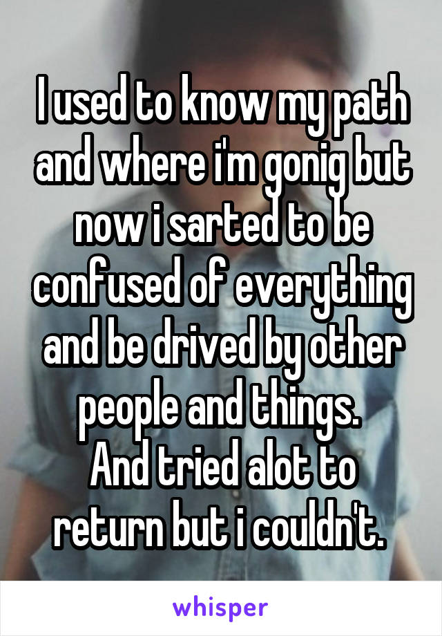 I used to know my path and where i'm gonig but now i sarted to be confused of everything and be drived by other people and things. 
And tried alot to return but i couldn't. 