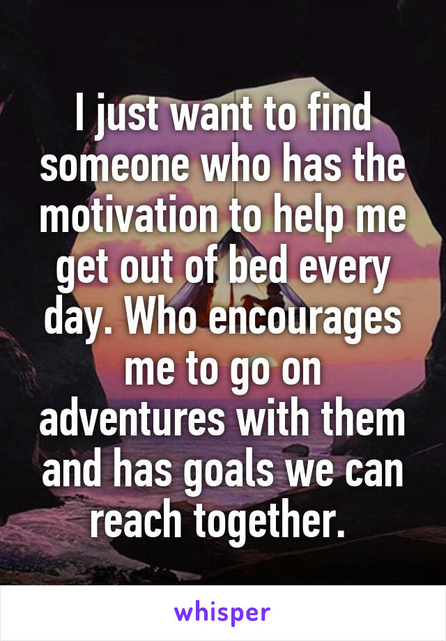 I just want to find someone who has the motivation to help me get out of bed every day. Who encourages me to go on adventures with them and has goals we can reach together. 