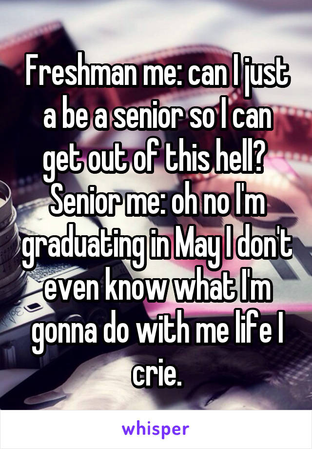 Freshman me: can I just a be a senior so I can get out of this hell? 
Senior me: oh no I'm graduating in May I don't even know what I'm gonna do with me life I crie.