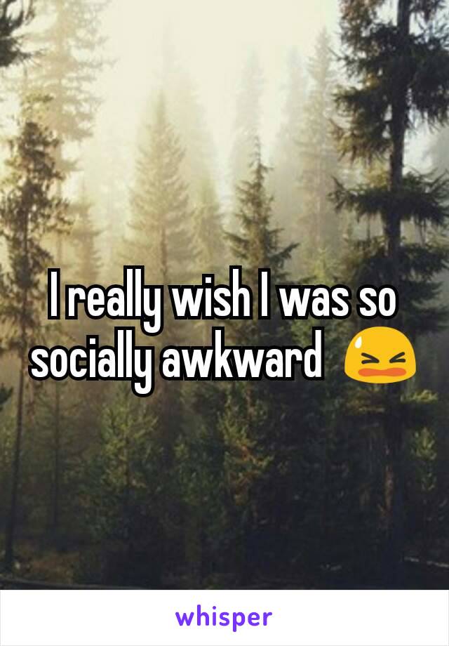 I really wish I was so socially awkward  😫