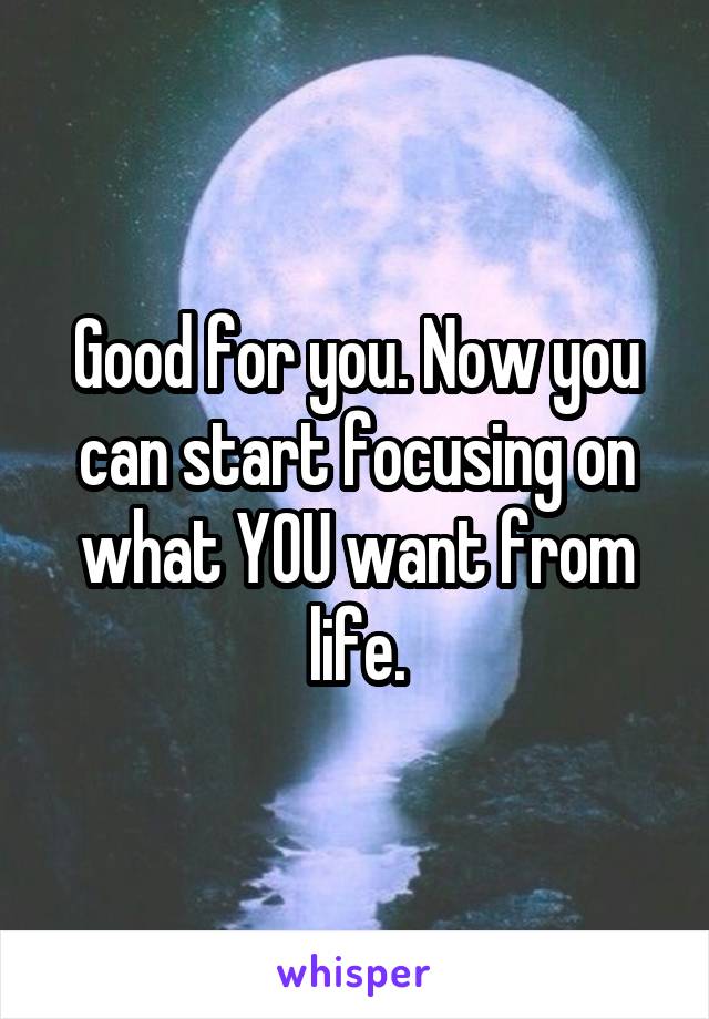 Good for you. Now you can start focusing on what YOU want from life.