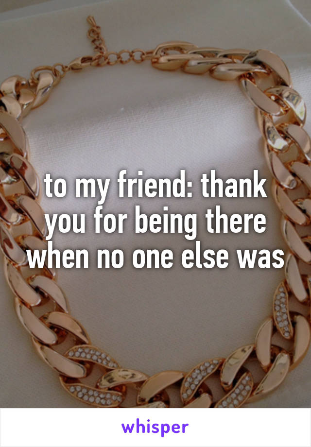 to my friend: thank you for being there when no one else was