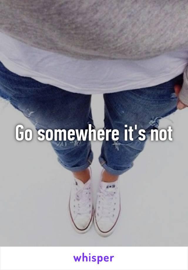 Go somewhere it's not