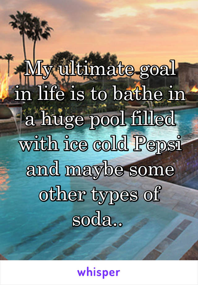 My ultimate goal in life is to bathe in a huge pool filled with ice cold Pepsi and maybe some other types of soda.. 