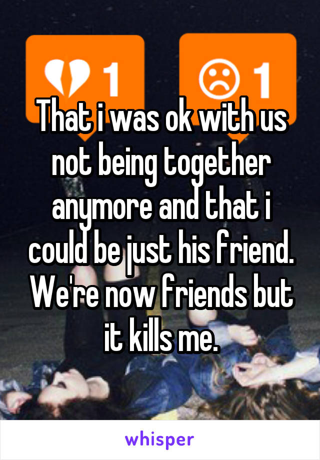 That i was ok with us not being together anymore and that i could be just his friend. We're now friends but it kills me.