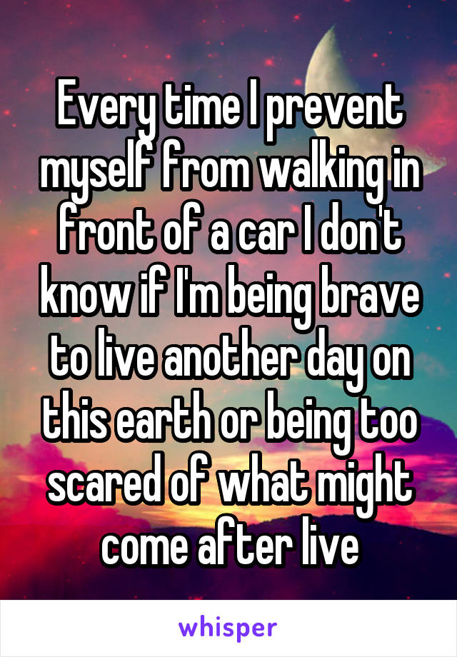 Every time I prevent myself from walking in front of a car I don't know if I'm being brave to live another day on this earth or being too scared of what might come after live