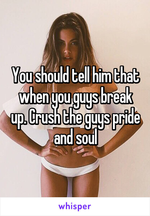 You should tell him that when you guys break up. Crush the guys pride and soul