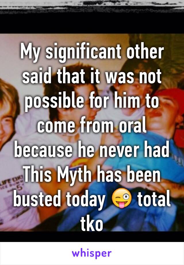 My significant other said that it was not possible for him to come from oral because he never had
This Myth has been busted today 😜 total tko 