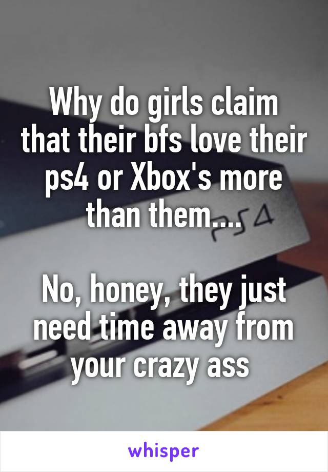 Why do girls claim that their bfs love their ps4 or Xbox's more than them....

No, honey, they just need time away from your crazy ass 