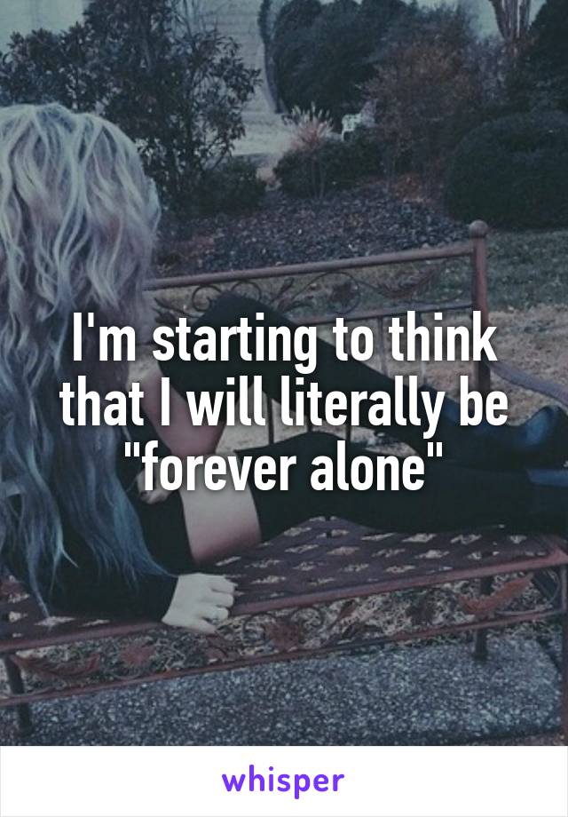 I'm starting to think that I will literally be "forever alone"