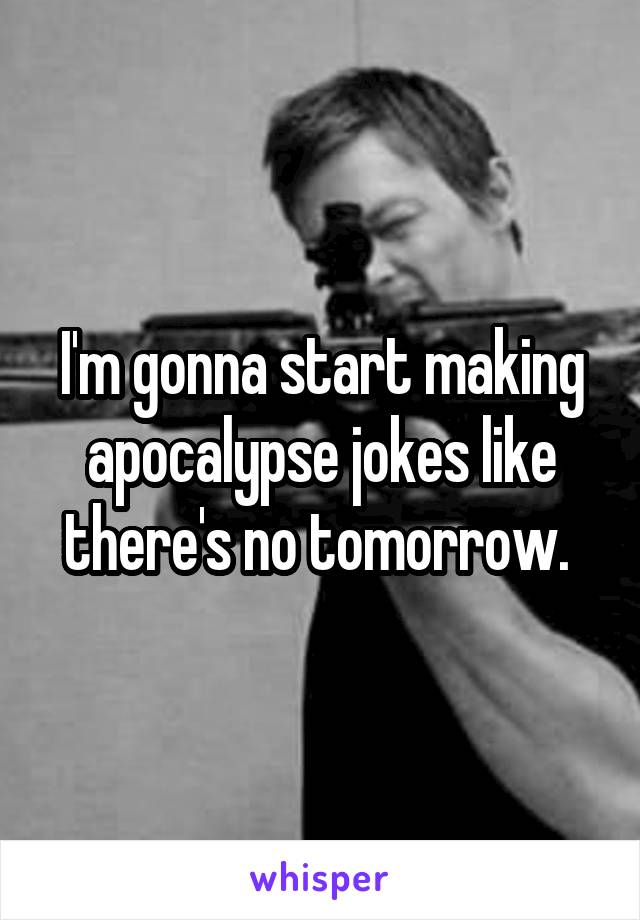 I'm gonna start making apocalypse jokes like there's no tomorrow. 