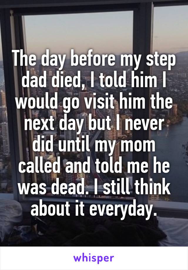 The day before my step dad died, I told him I would go visit him the next day but I never did until my mom called and told me he was dead. I still think about it everyday.