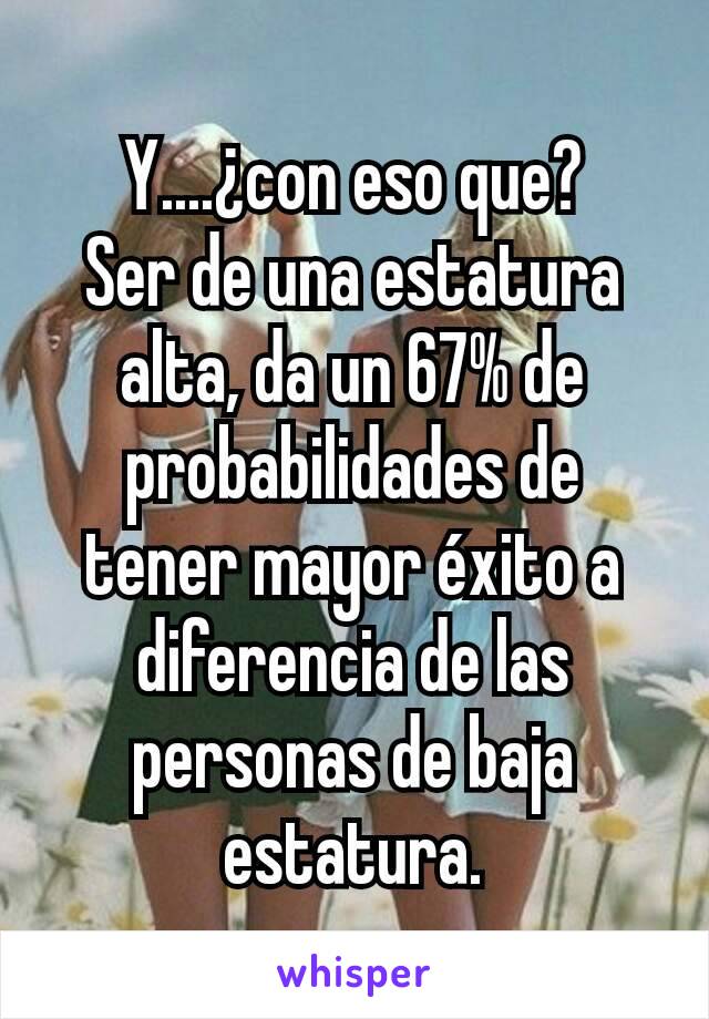 Y....¿con eso que?
Ser de una estatura alta, da un 67% de probabilidades de tener mayor éxito a diferencia de las personas de baja estatura.