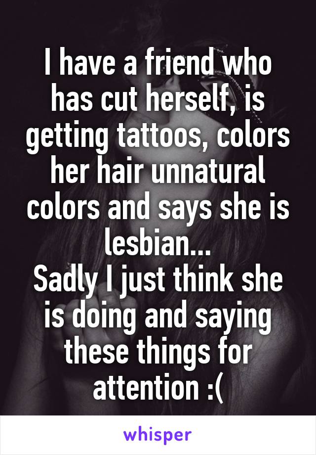 I have a friend who has cut herself, is getting tattoos, colors her hair unnatural colors and says she is lesbian...
Sadly I just think she is doing and saying these things for attention :(