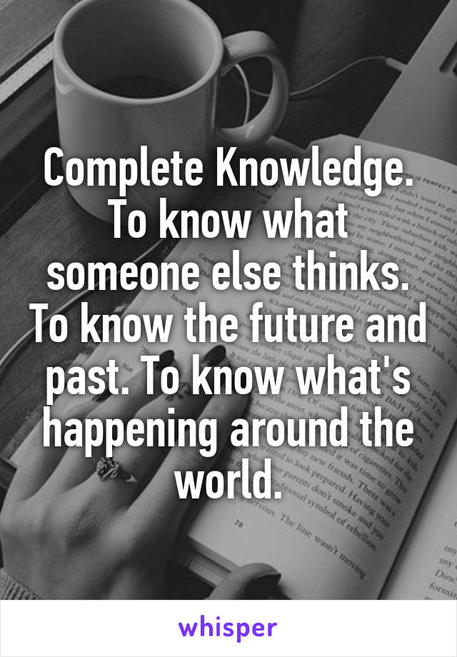 Complete Knowledge. To know what someone else thinks. To know the future and past. To know what's happening around the world.