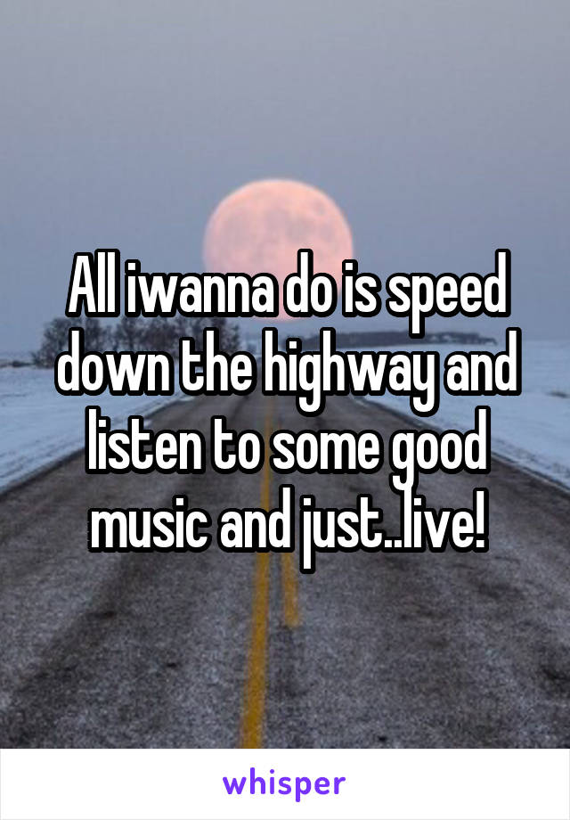 All iwanna do is speed down the highway and listen to some good music and just..live!